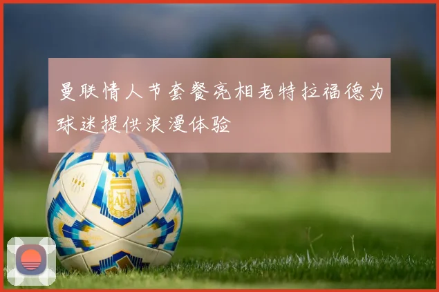 曼联情人节套餐亮相老特拉福德为球迷提供浪漫体验