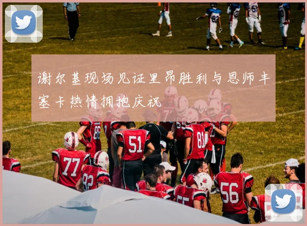 谢尔基现场见证里昂胜利与恩师丰塞卡热情拥抱庆祝