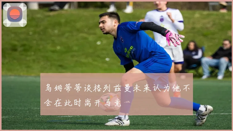 乌姆蒂蒂谈格列兹曼未来认为他不会在此时离开马竞
