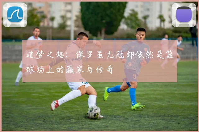 追梦之路：保罗虽无冠却依然是篮球场上的赢家与传奇