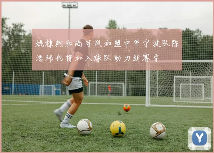 姚棣然和尚可风加盟中甲宁波队陈浩玮也将加入球队助力新赛季