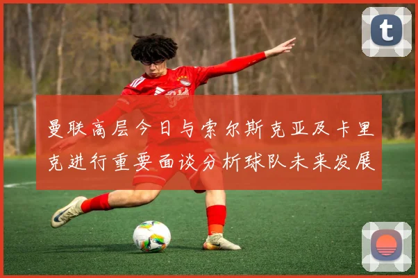 曼联高层今日与索尔斯克亚及卡里克进行重要面谈分析球队未来发展方向