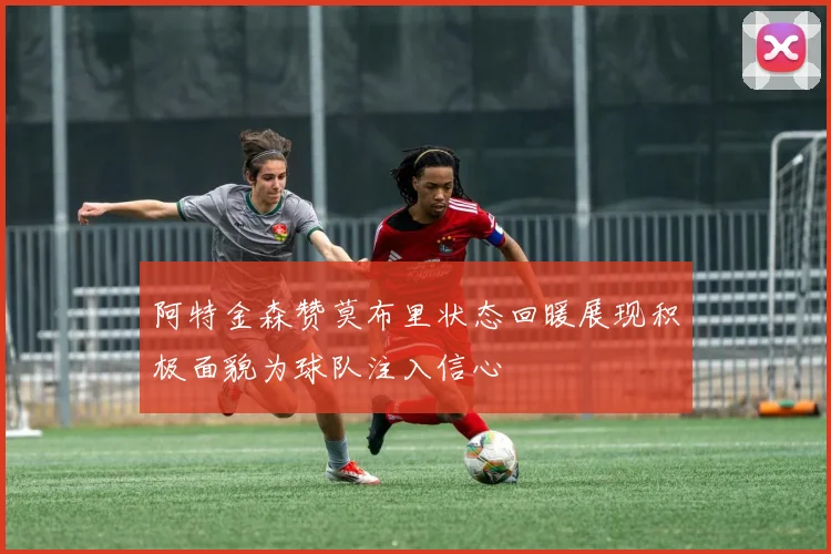 阿特金森赞莫布里状态回暖展现积极面貌为球队注入信心
