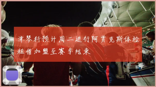 津琴科预计周二进行阿贾克斯体检租借加盟至赛季结束