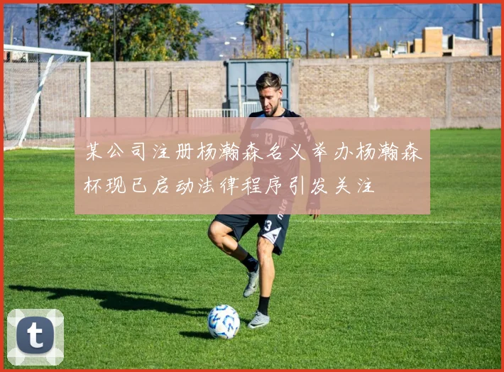 某公司注册杨瀚森名义举办杨瀚森杯现已启动法律程序引发关注