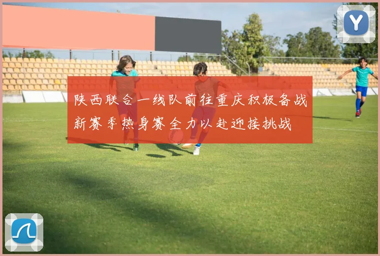 陕西联合一线队前往重庆积极备战新赛季热身赛全力以赴迎接挑战