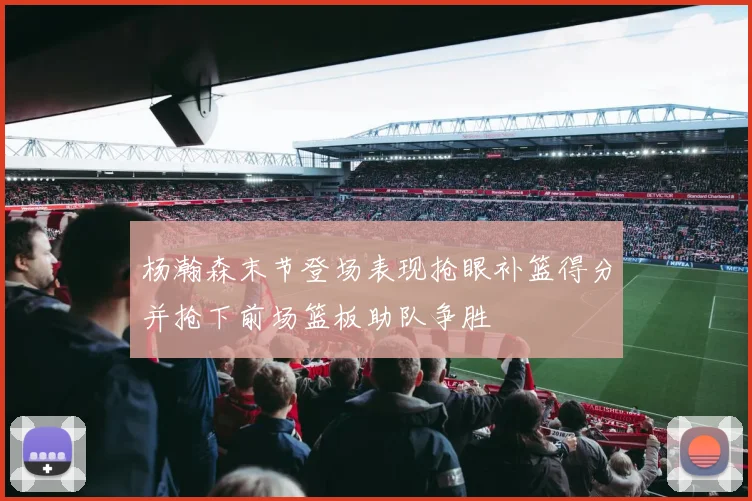 杨瀚森末节登场表现抢眼补篮得分并抢下前场篮板助队争胜