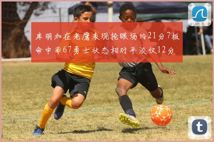 库明加在老鹰表现抢眼场均21分7板命中率67勇士状态相对平淡仅12分5板