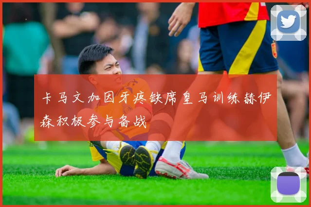 卡马文加因牙疼缺席皇马训练赫伊森积极参与备战