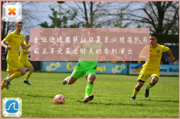 舍伍德透露萨拉赫夏季必将离队目前正享受最后时光的告别演出