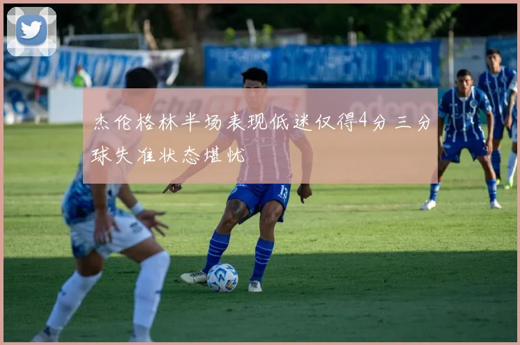 杰伦格林半场表现低迷仅得4分三分球失准状态堪忧