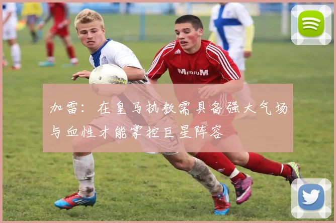 加雷：在皇马执教需具备强大气场与血性才能掌控巨星阵容