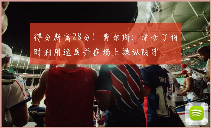得分新高28分！费尔斯：学会了何时利用速度并在场上操纵防守