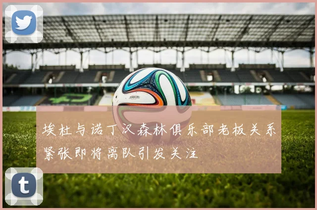 埃杜与诺丁汉森林俱乐部老板关系紧张即将离队引发关注