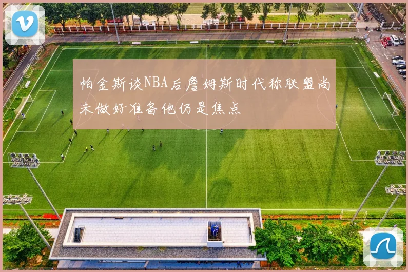 帕金斯谈NBA后詹姆斯时代称联盟尚未做好准备他仍是焦点