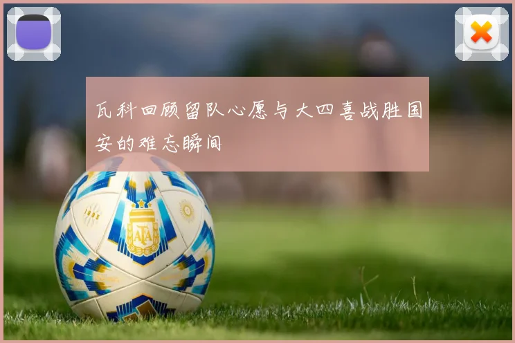 瓦科回顾留队心愿与大四喜战胜国安的难忘瞬间
