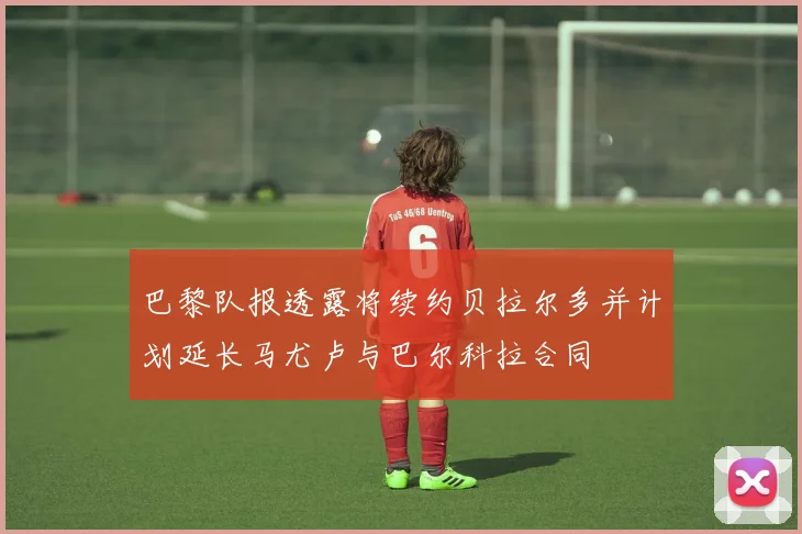 巴黎队报透露将续约贝拉尔多并计划延长马尤卢与巴尔科拉合同