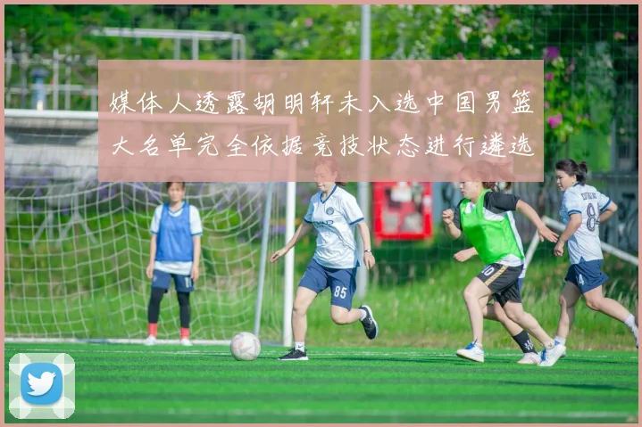 媒体人透露胡明轩未入选中国男篮大名单完全依据竞技状态进行遴选