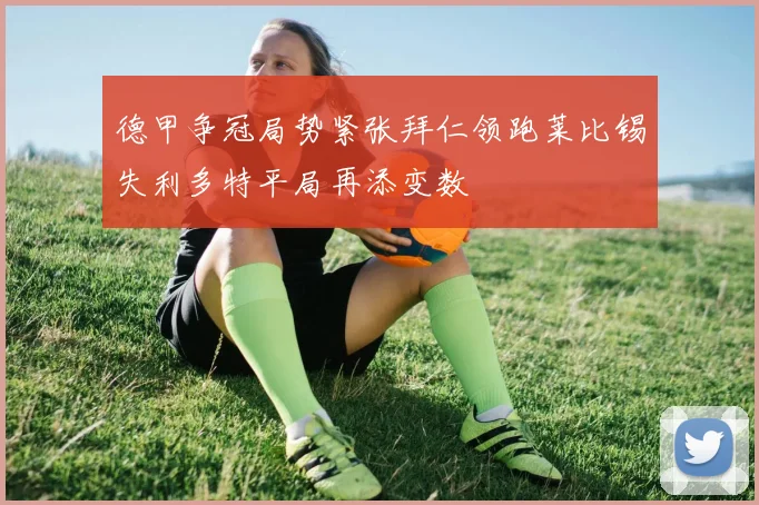 德甲争冠局势紧张拜仁领跑莱比锡失利多特平局再添变数