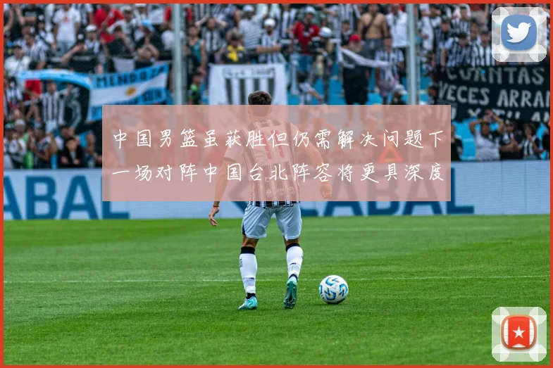 中国男篮虽获胜但仍需解决问题下一场对阵中国台北阵容将更具深度