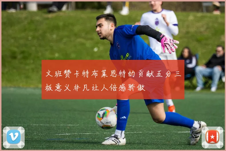 文班赞卡特布莱恩特的贡献五分三板意义非凡让人倍感骄傲