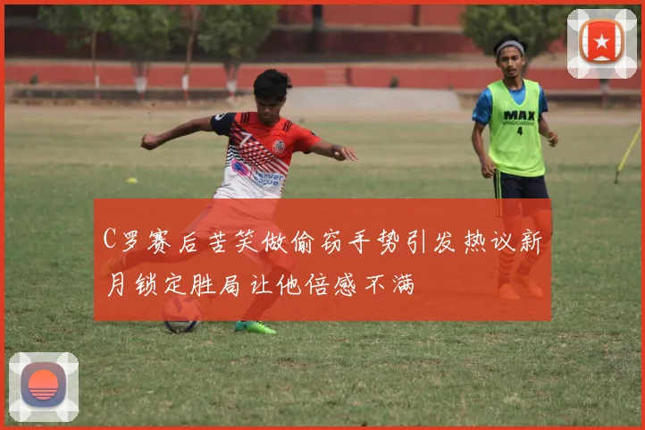 C罗赛后苦笑做偷窃手势引发热议新月锁定胜局让他倍感不满