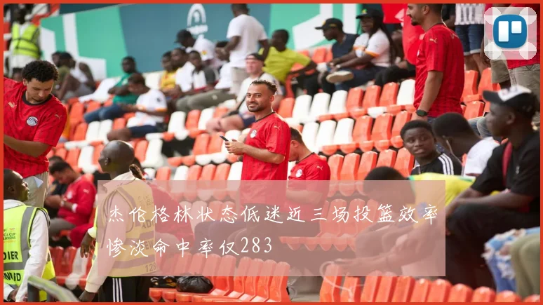 杰伦格林状态低迷近三场投篮效率惨淡命中率仅283