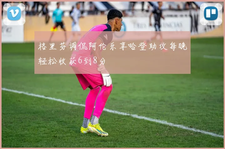格里芬调侃阿伦乐享哈登助攻每晚轻松收获6到8分