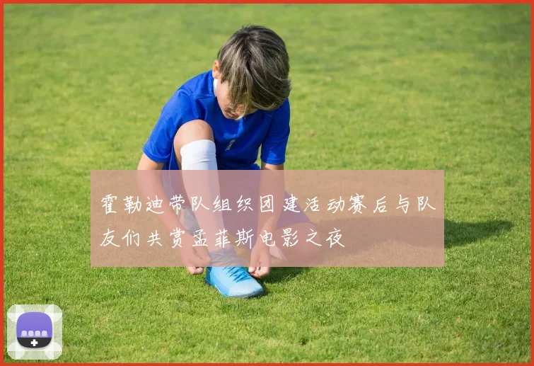 霍勒迪带队组织团建活动赛后与队友们共赏孟菲斯电影之夜