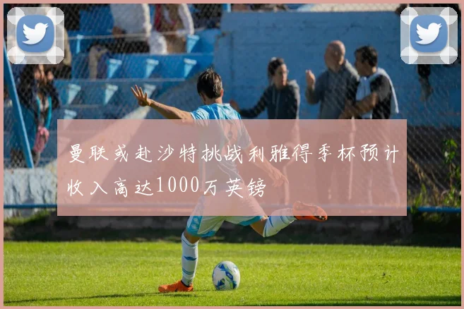 曼联或赴沙特挑战利雅得季杯预计收入高达1000万英镑